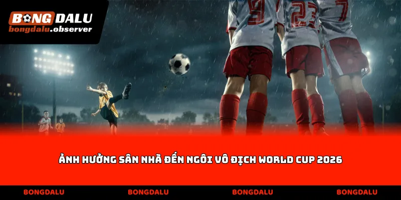 Ảnh hưởng sân nhà đến ngôi vô địch World Cup 2026