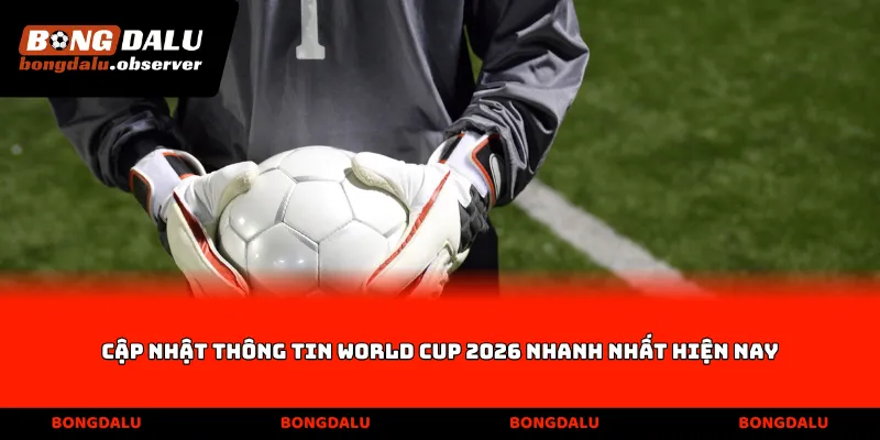 Cập nhật thông tin World Cup 2026 nhanh nhất hiện nay