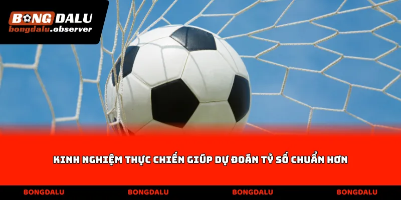 Kinh nghiệm thực chiến giúp dự đoán tỷ số chuẩn hơn