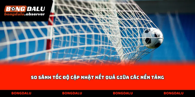 So sánh tốc độ cập nhật kết quả giữa các nền tảng