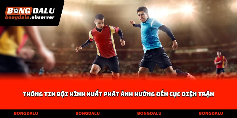 Thông tin đội hình xuất phát ảnh hưởng đến cục diện trận